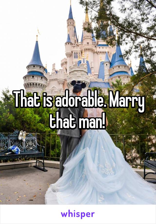 That is adorable. Marry that man! 