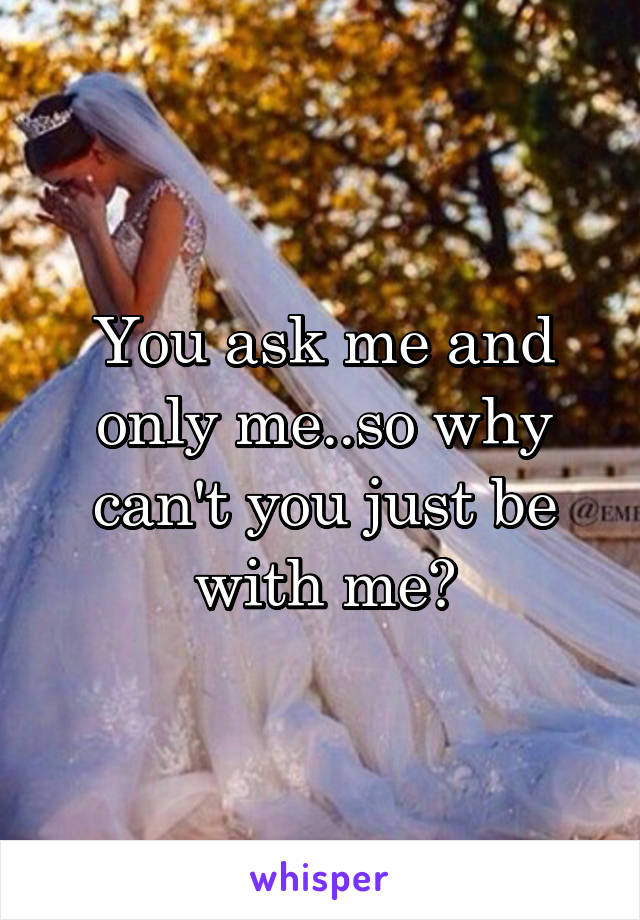 You ask me and only me..so why can't you just be with me?