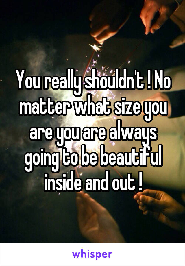 You really shouldn't ! No matter what size you are you are always going to be beautiful inside and out !