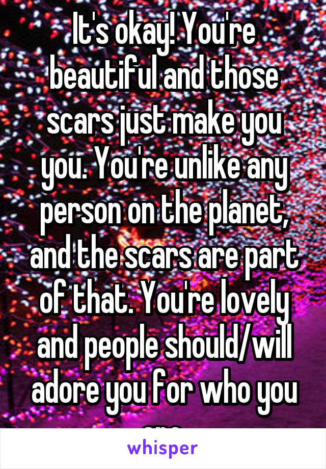 It's okay! You're beautiful and those scars just make you you. You're unlike any person on the planet, and the scars are part of that. You're lovely and people should/will adore you for who you are.