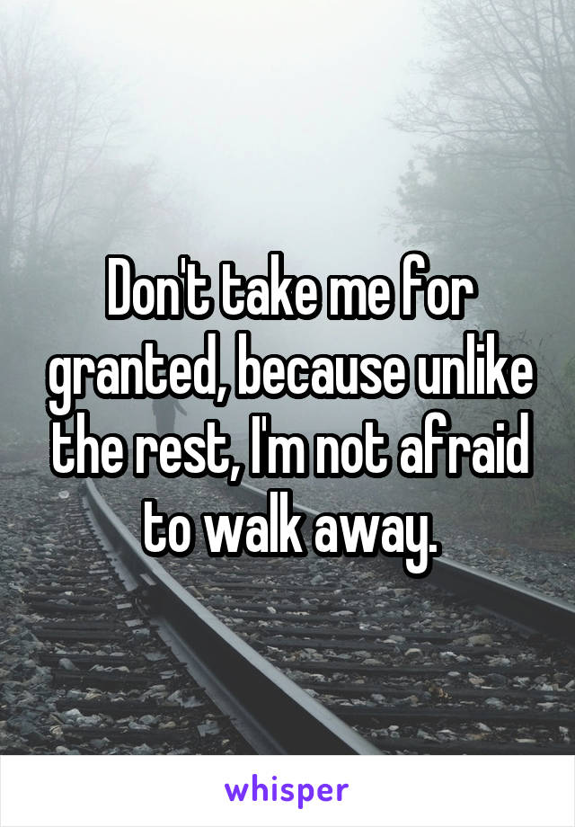 Don't take me for granted, because unlike the rest, I'm not afraid to walk away.