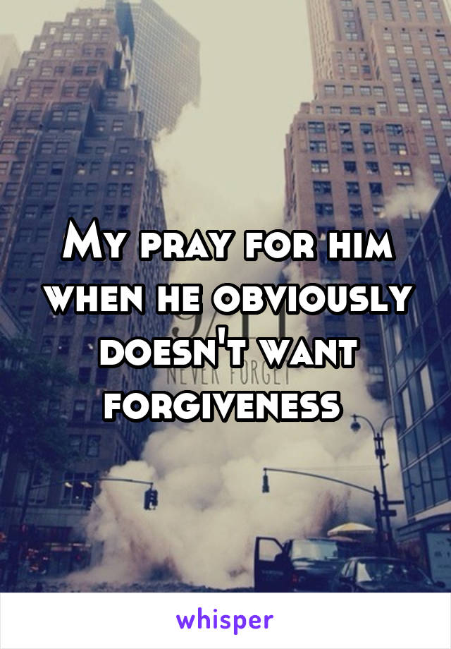 My pray for him when he obviously doesn't want forgiveness 