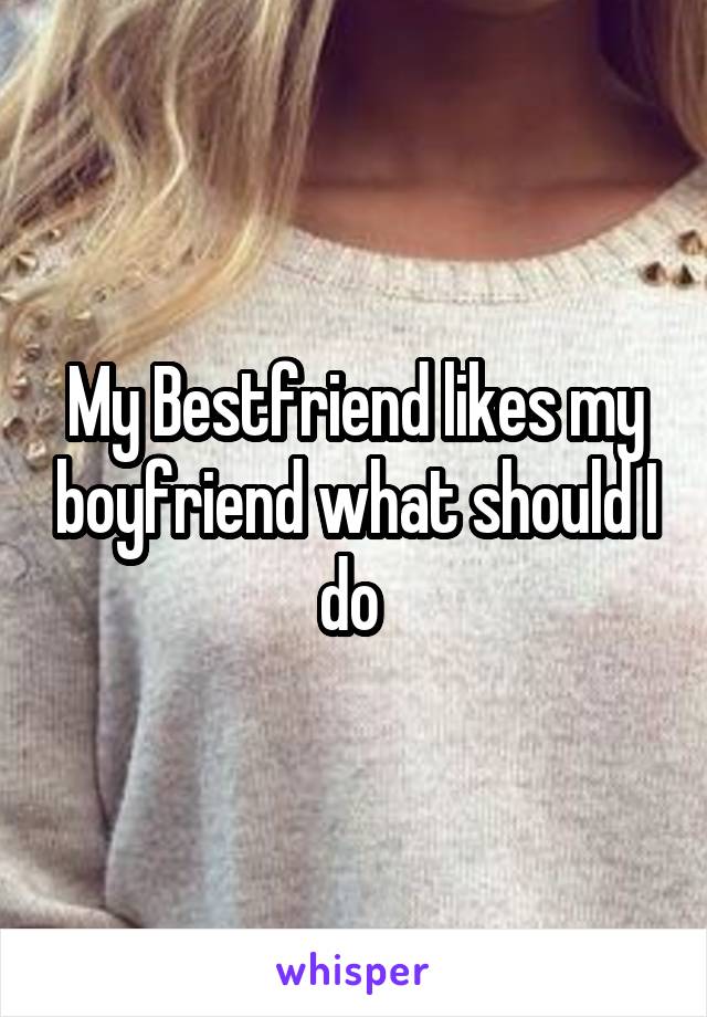 My Bestfriend likes my boyfriend what should I do 