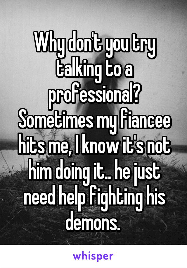 Why don't you try talking to a professional? Sometimes my fiancee hits me, I know it's not him doing it.. he just need help fighting his demons. 