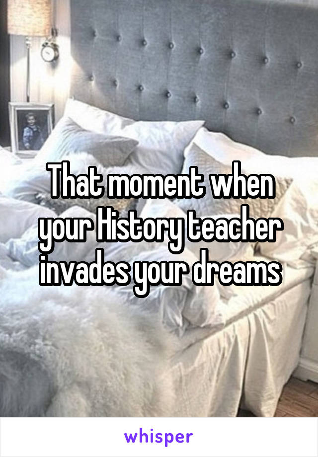 That moment when your History teacher invades your dreams