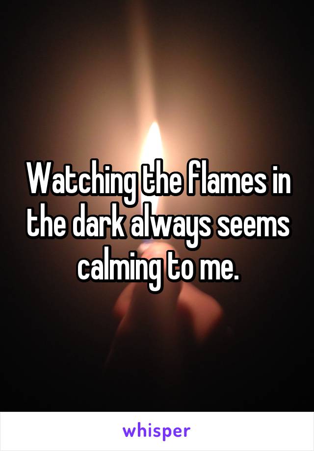 Watching the flames in the dark always seems calming to me.