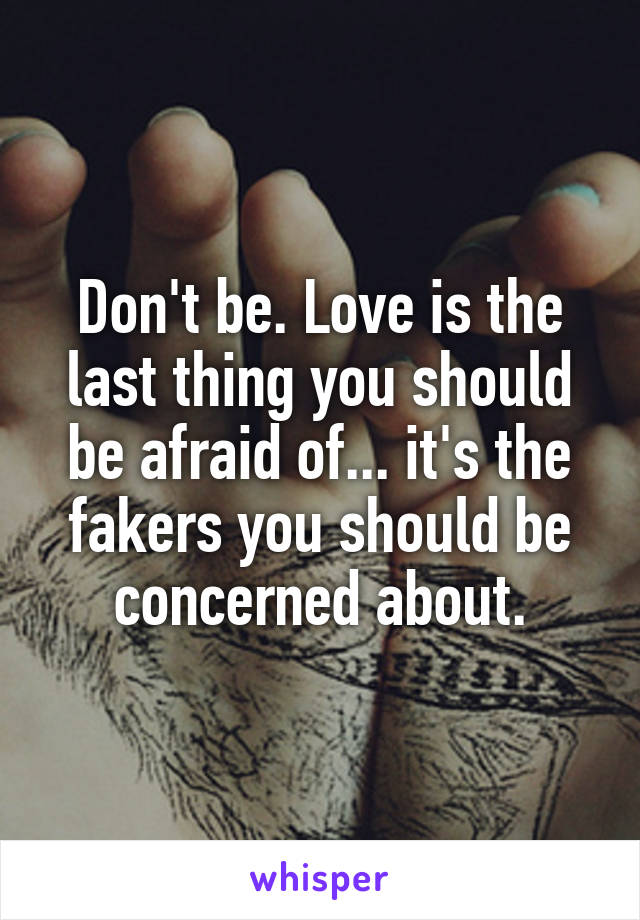 Don't be. Love is the last thing you should be afraid of... it's the fakers you should be concerned about.