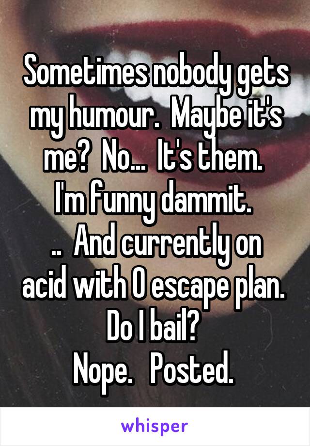 Sometimes nobody gets my humour.  Maybe it's me?  No...  It's them. 
I'm funny dammit. 
..  And currently on acid with O escape plan. 
Do I bail? 
Nope.   Posted. 