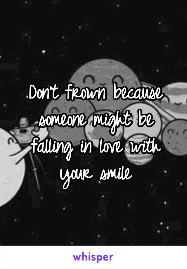 Don't frown because someone might be falling in love with your smile