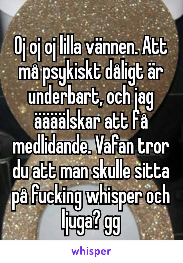 Oj oj oj lilla vännen. Att må psykiskt dåligt är underbart, och jag äääälskar att få medlidande. Vafan tror du att man skulle sitta på fucking whisper och ljuga? gg