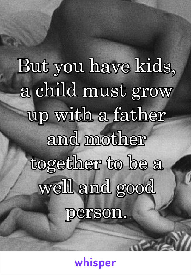 But you have kids, a child must grow up with a father and mother together to be a well and good person.