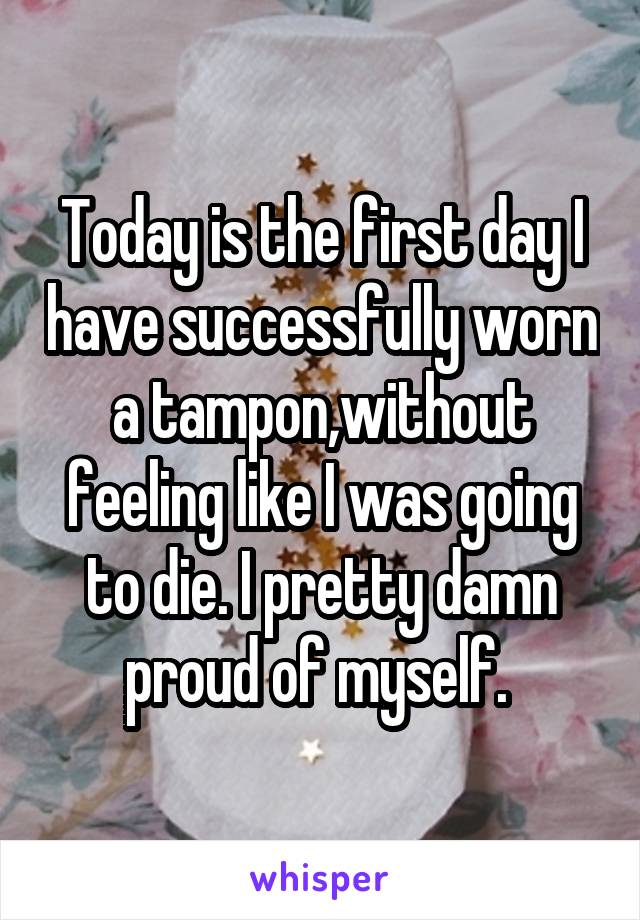 Today is the first day I have successfully worn a tampon,without feeling like I was going to die. I pretty damn proud of myself. 