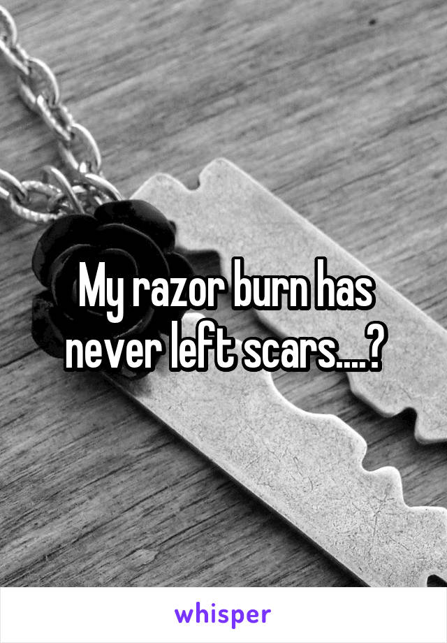 My razor burn has never left scars....?