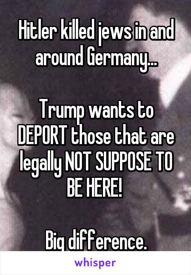 Hitler killed jews in and around Germany...

Trump wants to DEPORT those that are legally NOT SUPPOSE TO BE HERE! 

Big difference.