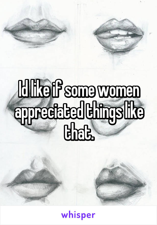 Id like if some women appreciated things like that.