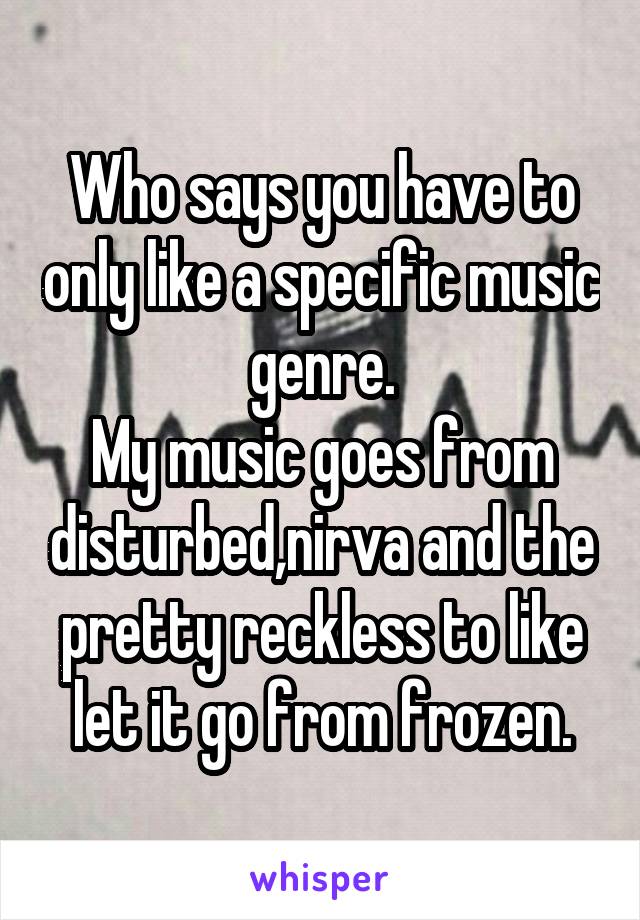 Who says you have to only like a specific music genre.
My music goes from disturbed,nirva and the pretty reckless to like let it go from frozen.