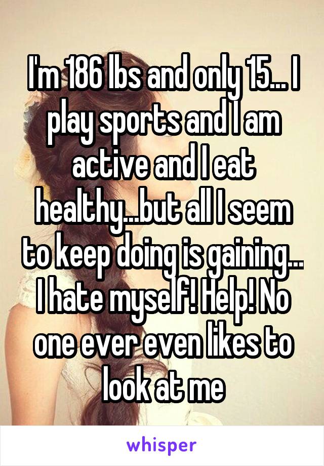 I'm 186 lbs and only 15... I play sports and I am active and I eat healthy...but all I seem to keep doing is gaining... I hate myself! Help! No one ever even likes to look at me