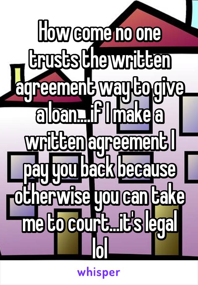 How come no one trusts the written agreement way to give a loan....if I make a written agreement I pay you back because otherwise you can take me to court...it's legal lol