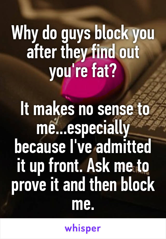 Why do guys block you after they find out you're fat?

 It makes no sense to me...especially because I've admitted it up front. Ask me to prove it and then block me.