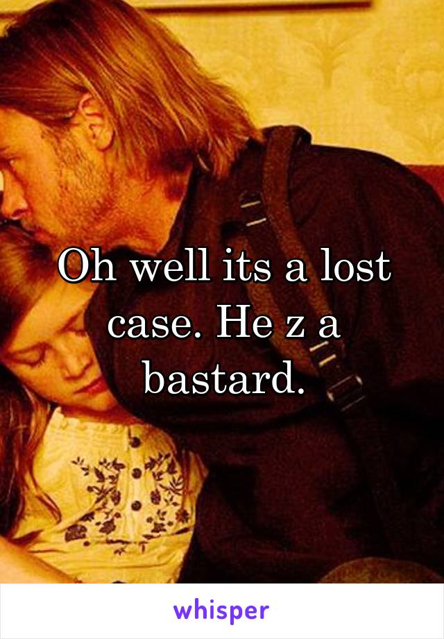 Oh well its a lost case. He z a bastard.