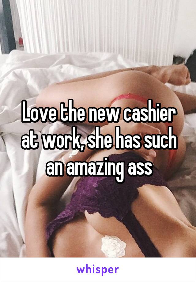 Love the new cashier at work, she has such an amazing ass