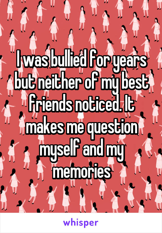 I was bullied for years but neither of my best friends noticed. It makes me question myself and my memories