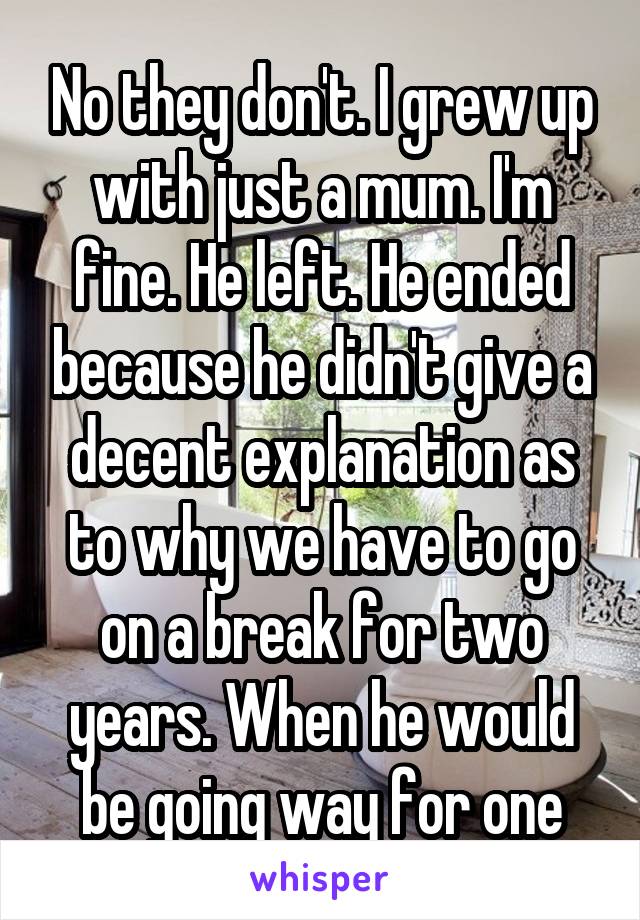 No they don't. I grew up with just a mum. I'm fine. He left. He ended because he didn't give a decent explanation as to why we have to go on a break for two years. When he would be going way for one