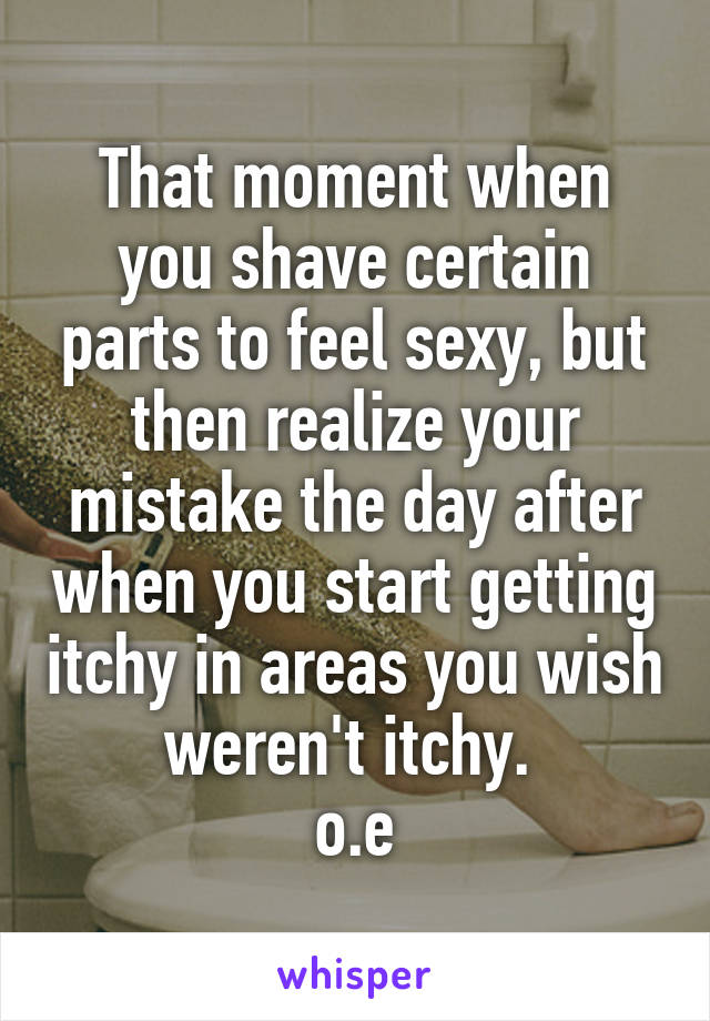 That moment when you shave certain parts to feel sexy, but then realize your mistake the day after when you start getting itchy in areas you wish weren't itchy. 
o.e