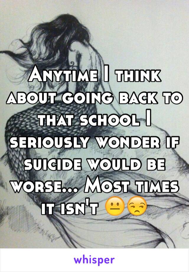 Anytime I think about going back to that school I seriously wonder if suicide would be worse... Most times it isn't 😐😒