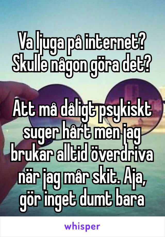 Va ljuga på internet? Skulle någon göra det?

Att må dåligt psykiskt suger hårt men jag brukar alltid överdriva när jag mår skit. Aja, gör inget dumt bara