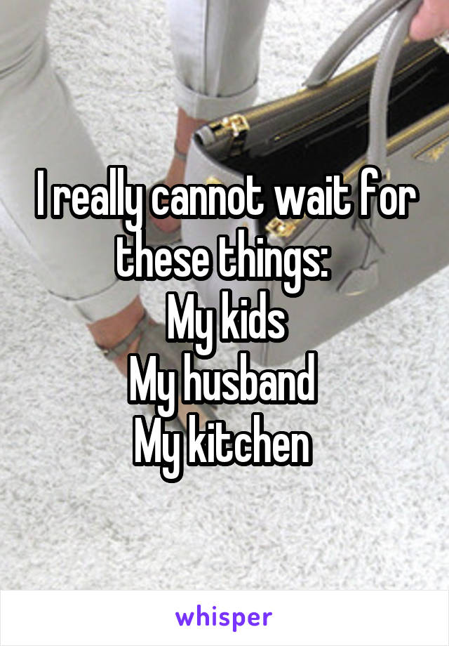 I really cannot wait for these things: 
My kids
My husband 
My kitchen 