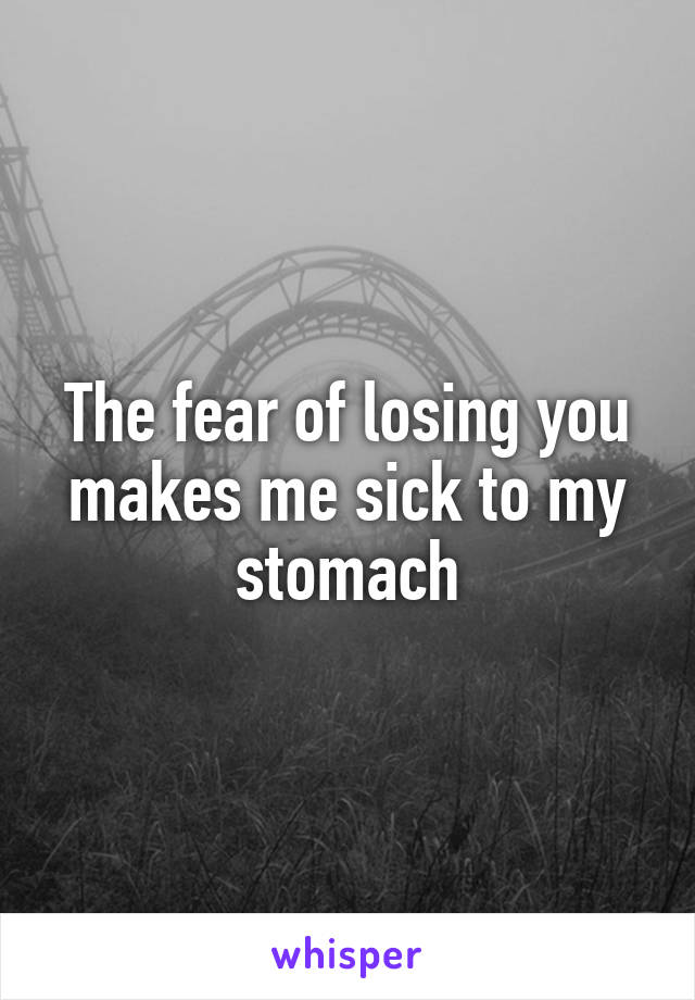 The fear of losing you makes me sick to my stomach