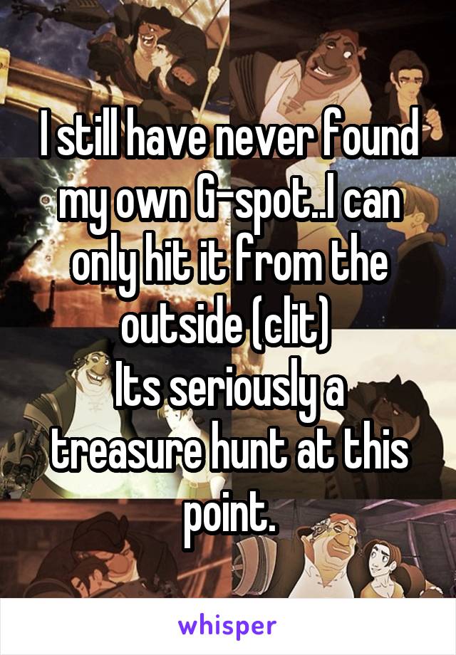 I still have never found my own G-spot..I can only hit it from the outside (clit) 
Its seriously a treasure hunt at this point.