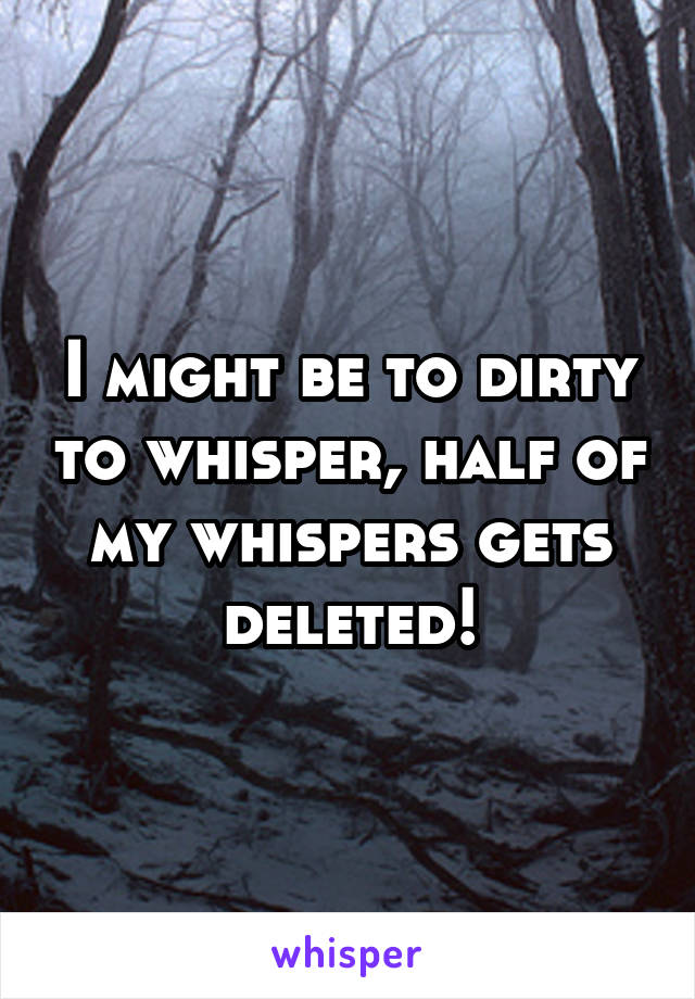 I might be to dirty to whisper, half of my whispers gets deleted!