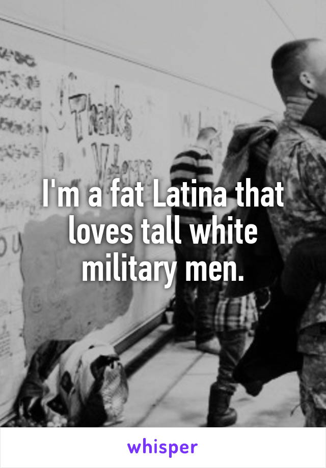 I'm a fat Latina that loves tall white military men.