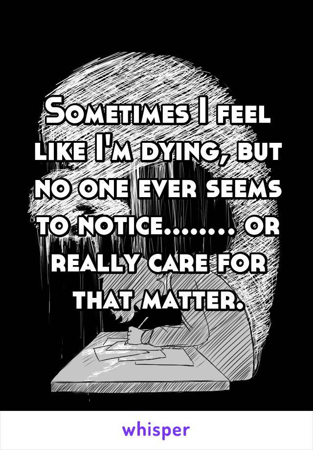 Sometimes I feel like I'm dying, but no one ever seems to notice.....… or really care for that matter.
