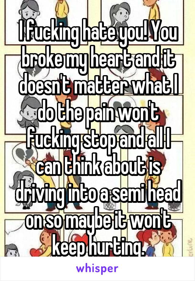 I fucking hate you! You broke my heart and it doesn't matter what I do the pain won't fucking stop and all I can think about is driving into a semi head on so maybe it won't keep hurting.