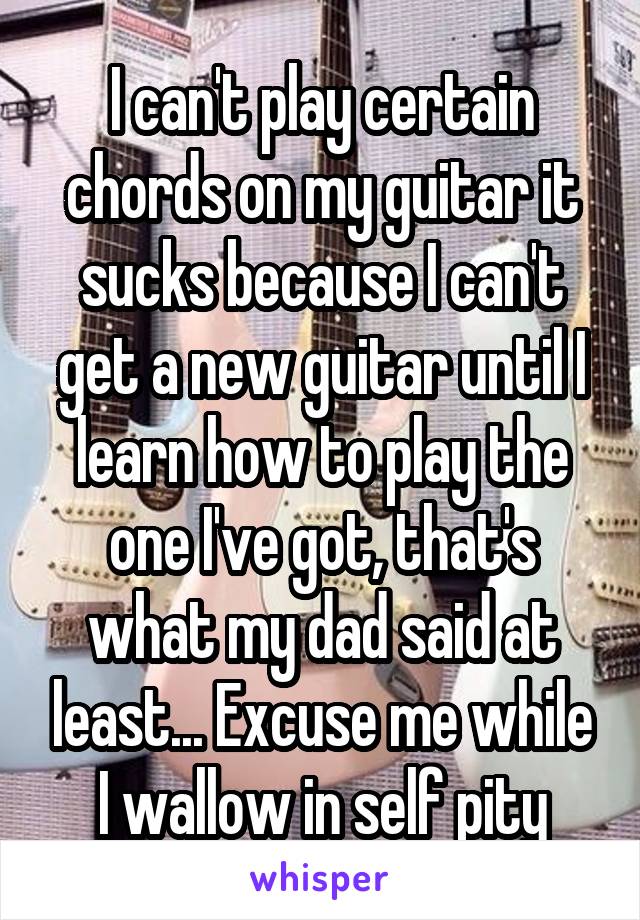 I can't play certain chords on my guitar it sucks because I can't get a new guitar until I learn how to play the one I've got, that's what my dad said at least... Excuse me while I wallow in self pity