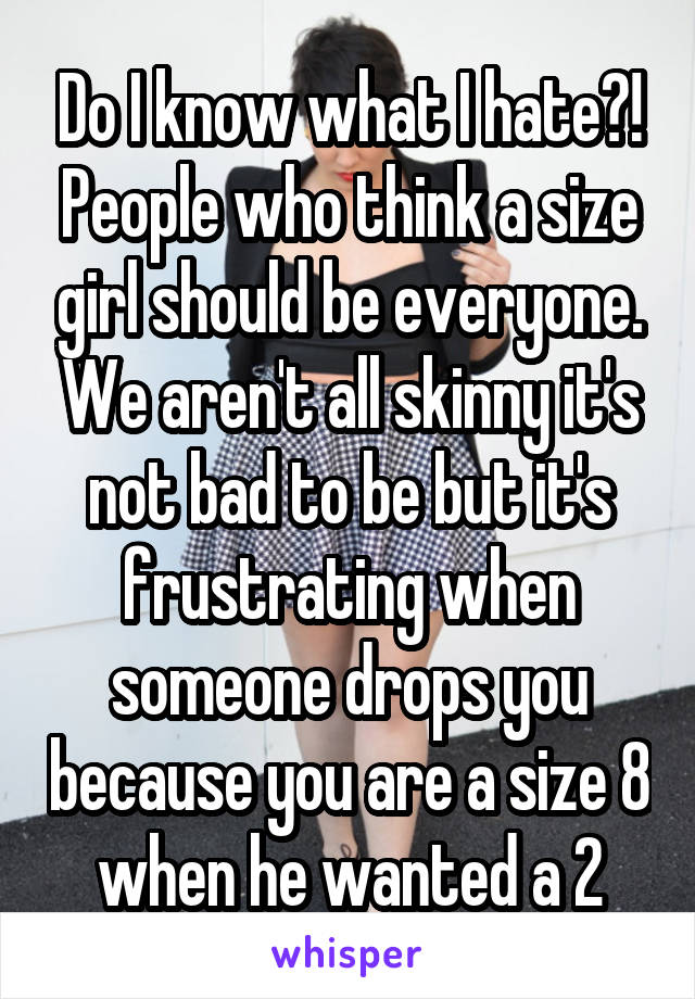 Do I know what I hate?! People who think a size girl should be everyone. We aren't all skinny it's not bad to be but it's frustrating when someone drops you because you are a size 8 when he wanted a 2