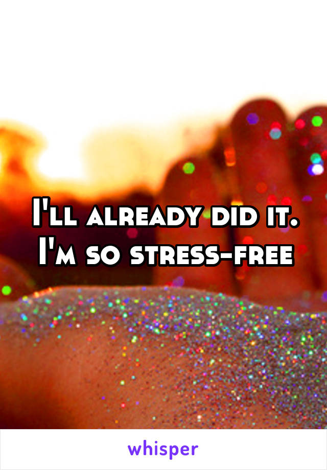 I'll already did it. I'm so stress-free