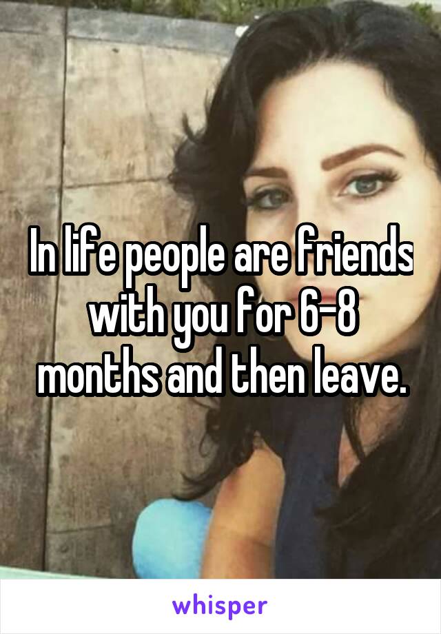 In life people are friends with you for 6-8 months and then leave.