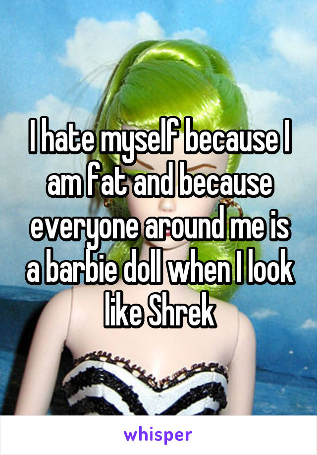 I hate myself because I am fat and because everyone around me is a barbie doll when I look like Shrek