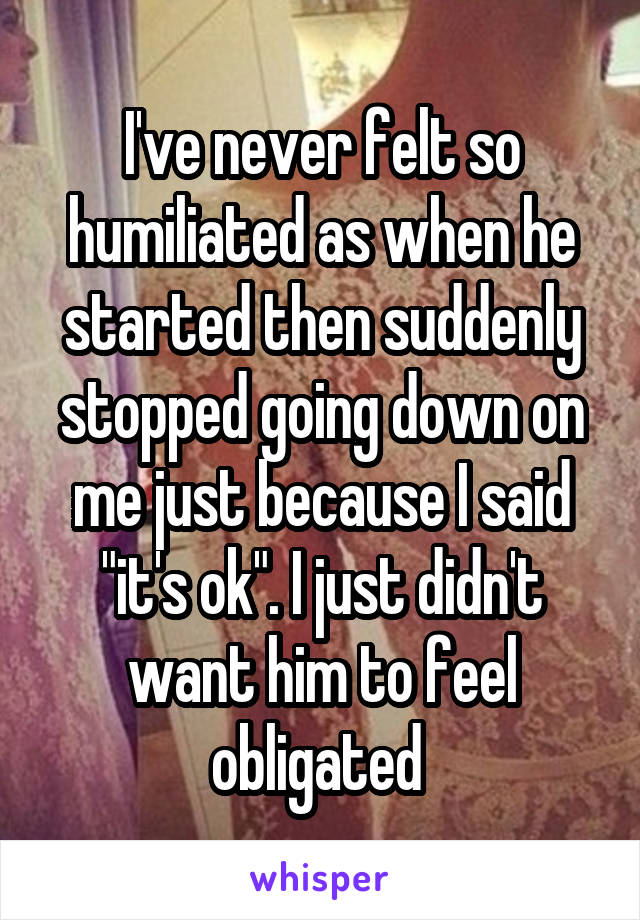 I've never felt so humiliated as when he started then suddenly stopped going down on me just because I said "it's ok". I just didn't want him to feel obligated 