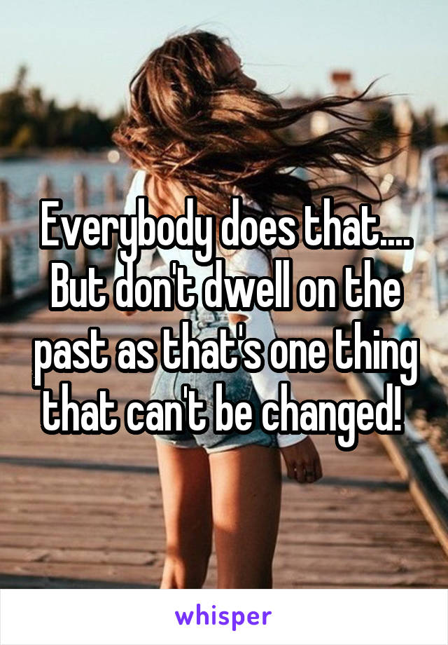 Everybody does that.... But don't dwell on the past as that's one thing that can't be changed! 