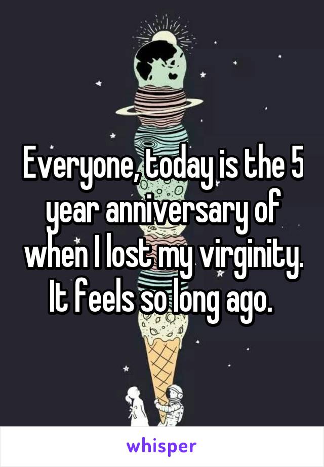 Everyone, today is the 5 year anniversary of when I lost my virginity. It feels so long ago. 