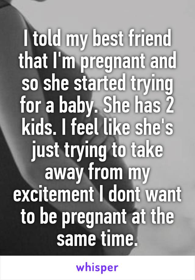 I told my best friend that I'm pregnant and so she started trying for a baby. She has 2 kids. I feel like she's just trying to take away from my excitement I dont want to be pregnant at the same time.