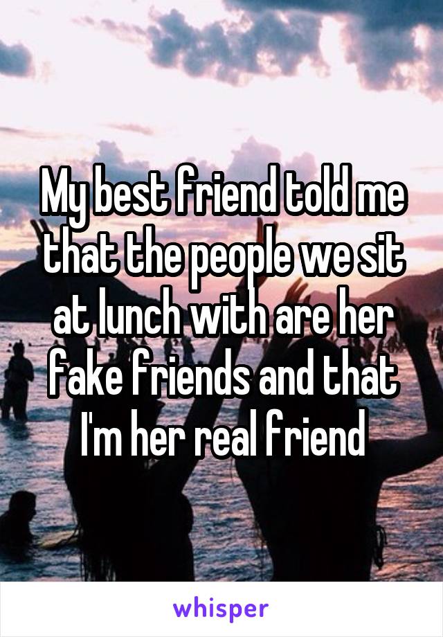 My best friend told me that the people we sit at lunch with are her fake friends and that I'm her real friend