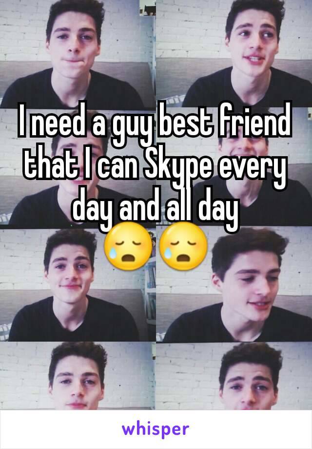 I need a guy best friend that I can Skype every day and all day 😥😥