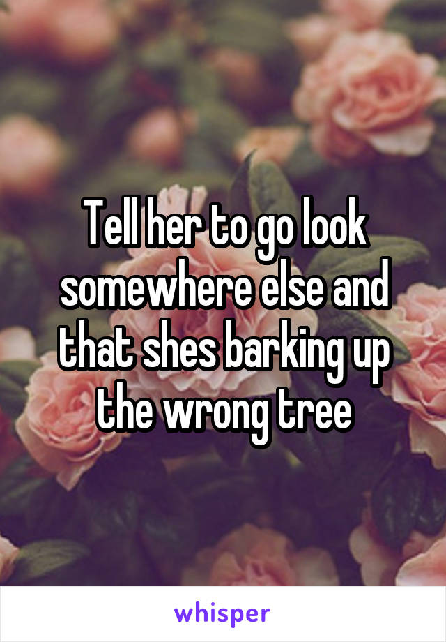 Tell her to go look somewhere else and that shes barking up the wrong tree