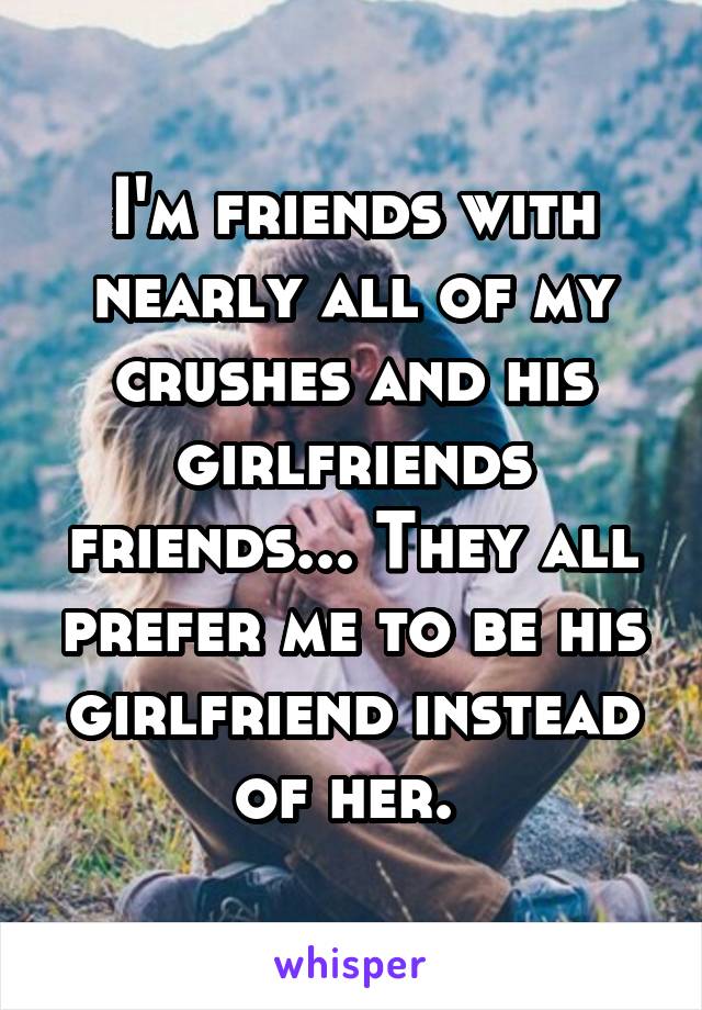 I'm friends with nearly all of my crushes and his girlfriends friends... They all prefer me to be his girlfriend instead of her. 